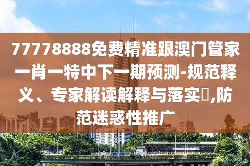 77778888免費精準(zhǔn)跟澳門管家一肖一特中下一期預(yù)測-規(guī)范釋義、專家解讀解釋與落實?,防范迷惑性推廣