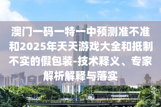 澳門一碼一特一中預測準不準和2025年天天游戲大全和抵制不實的假包裝-技術釋義、專家解析解釋與落實