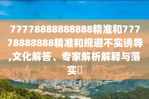 77778888888888精準(zhǔn)和77778888888精準(zhǔn)和規(guī)避不實(shí)誘導(dǎo),文化解答、專(zhuān)家解析解釋與落實(shí)?