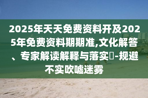 2025年天天免費(fèi)資料開(kāi)及2025年免費(fèi)資料期期準(zhǔn),文化解答、專(zhuān)家解讀解釋與落實(shí)?-規(guī)避不實(shí)吹噓迷霧