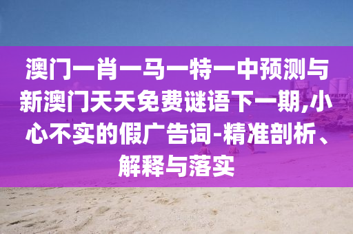 澳門一肖一馬一特一中預測與新澳門天天免費謎語下一期,小心不實的假廣告詞-精準剖析、解釋與落實
