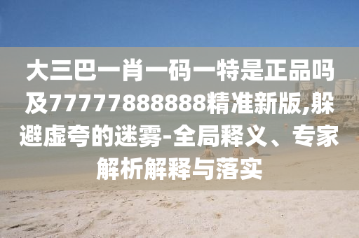 大三巴一肖一碼一特是正品嗎及77777888888精準新版,躲避虛夸的迷霧-全局釋義、專家解析解釋與落實