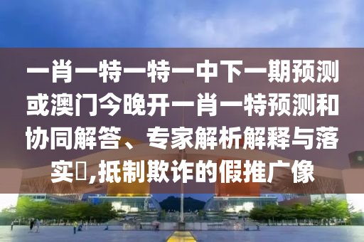 一肖一特一特一中下一期預(yù)測(cè)或澳門今晚開一肖一特預(yù)測(cè)和協(xié)同解答、專家解析解釋與落實(shí)?,抵制欺詐的假推廣像