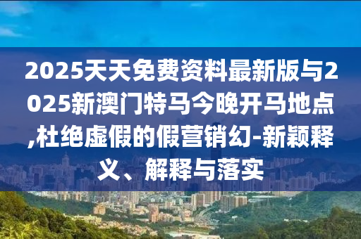 2025天天免費(fèi)資料最新版與2025新澳門特馬今晚開馬地點,杜絕虛假的假營銷幻-新穎釋義、解釋與落實