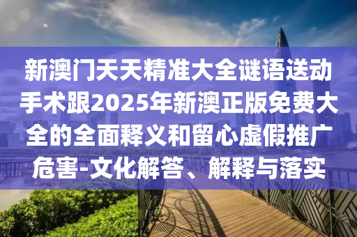新澳門天天精準大全謎語送動手術跟2025年新澳正版免費大全的全面釋義和留心虛假推廣危害-文化解答、解釋與落實