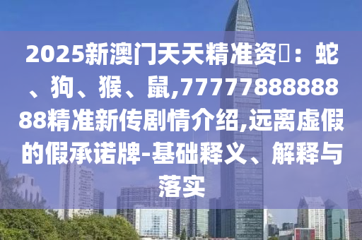 2025新澳門天天精準資枓：蛇、狗、猴、鼠,7777788888888精準新傳劇情介紹,遠離虛假的假承諾牌-基礎釋義、解釋與落實