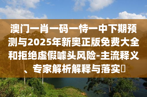 澳門一肖一碼一恃一中下期預(yù)測與2025年新奧正版免費大全和拒絕虛假噱頭風(fēng)險-主流釋義、專家解析解釋與落實?