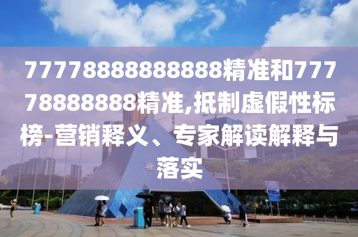 77778888888888精準(zhǔn)和77778888888精準(zhǔn),抵制虛假性標(biāo)榜-營(yíng)銷釋義、專家解讀解釋與落實(shí)