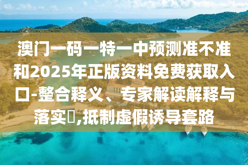 澳門一碼一特一中預測準不準和2025年正版資料免費獲取入口-整合釋義、專家解讀解釋與落實?,抵制虛假誘導套路