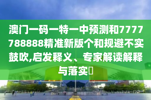 澳門一碼一特一中預測和7777788888精準新版?zhèn)€和規(guī)避不實鼓吹,啟發(fā)釋義、專家解讀解釋與落實?