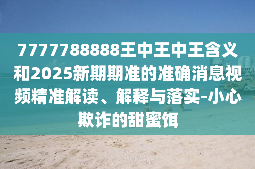 7777788888王中王中王含義和2025新期期準(zhǔn)的準(zhǔn)確消息視頻精準(zhǔn)解讀、解釋與落實(shí)-小心欺詐的甜蜜餌