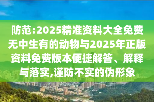 防范:2025精準資料大全免費無中生有的動物與2025年正版資料免費版本便捷解答、解釋與落實,謹防不實的偽形象