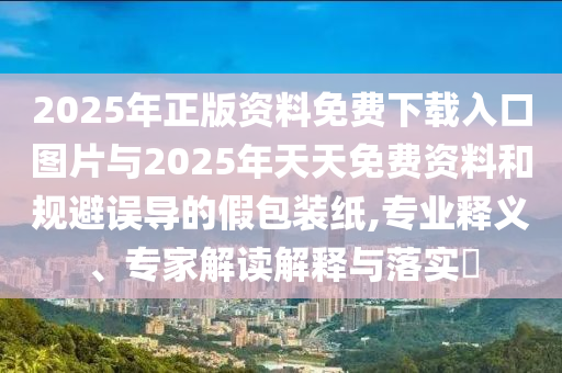 2025年正版資料免費下載入口圖片與2025年天天免費資料和規避誤導的假包裝紙,專業釋義、專家解讀解釋與落實?