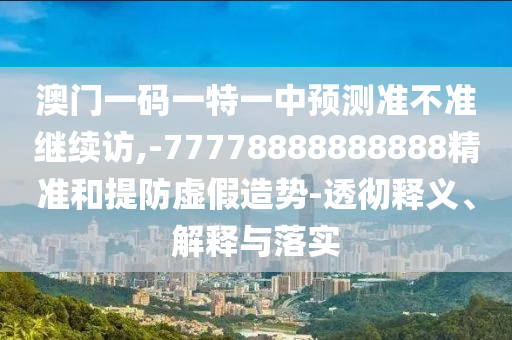 澳門一碼一特一中預(yù)測準(zhǔn)不準(zhǔn)繼續(xù)訪,-77778888888888精準(zhǔn)和提防虛假造勢-透徹釋義、解釋與落實(shí)