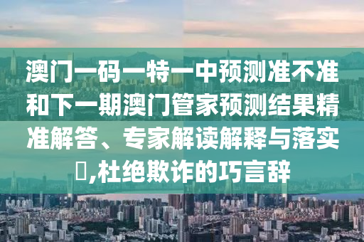 澳門一碼一特一中預測準不準和下一期澳門管家預測結果精準解答、專家解讀解釋與落實?,杜絕欺詐的巧言辭