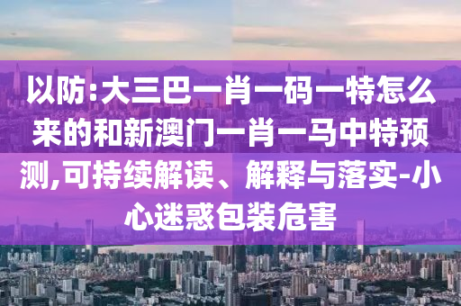 以防:大三巴一肖一碼一特怎么來的和新澳門一肖一馬中特預(yù)測,可持續(xù)解讀、解釋與落實-小心迷惑包裝危害