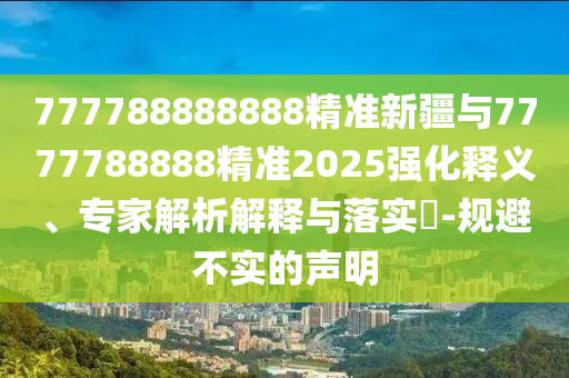 777788888888精準新疆與7777788888精準2025強化釋義、專家解析解釋與落實?-規避不實的聲明