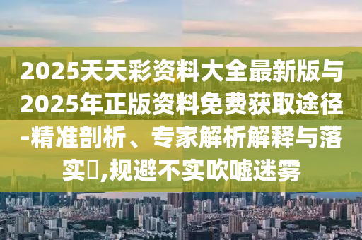 2025天天彩資料大全最新版與2025年正版資料免費獲取途徑-精準剖析、專家解析解釋與落實?,規避不實吹噓迷霧