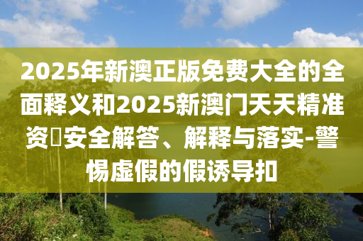 2025年新澳正版免費(fèi)大全的全面釋義和2025新澳門天天精準(zhǔn)資枓安全解答、解釋與落實(shí)-警惕虛假的假誘導(dǎo)扣