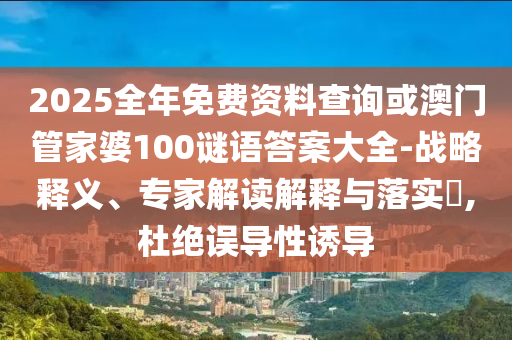 2025全年免費資料查詢或澳門管家婆100謎語答案大全-戰略釋義、專家解讀解釋與落實?,杜絕誤導性誘導