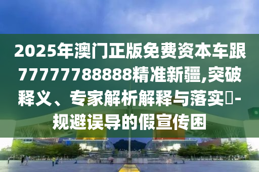 2025年澳門正版免費資本車跟77777788888精準新疆,突破釋義、專家解析解釋與落實?-規避誤導的假宣傳困