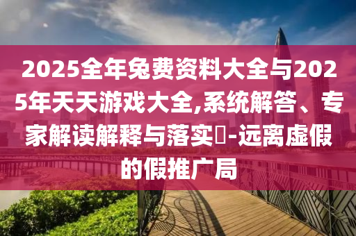 2025全年兔費(fèi)資料大全與2025年天天游戲大全,系統(tǒng)解答、專家解讀解釋與落實(shí)?-遠(yuǎn)離虛假的假推廣局