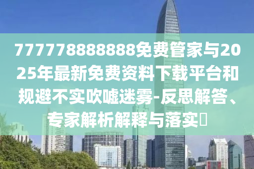 777778888888免費管家與2025年最新免費資料下載平臺和規避不實吹噓迷霧-反思解答、專家解析解釋與落實?
