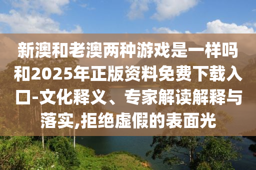 新澳和老澳兩種游戲是一樣嗎和2025年正版資料免費下載入口-文化釋義、專家解讀解釋與落實,拒絕虛假的表面光