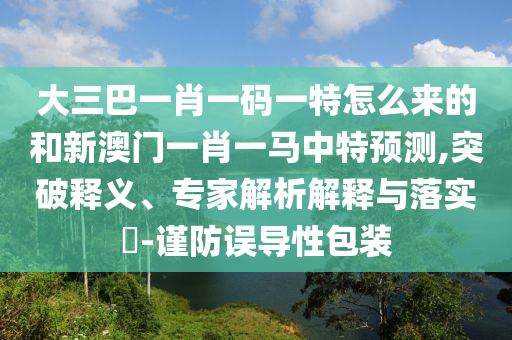 大三巴一肖一碼一特怎么來的和新澳門一肖一馬中特預(yù)測,突破釋義、專家解析解釋與落實?-謹(jǐn)防誤導(dǎo)性包裝