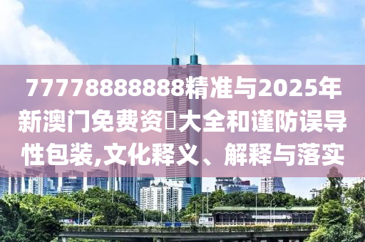 77778888888精準與2025年新澳門免費資枓大全和謹防誤導性包裝,文化釋義、解釋與落實