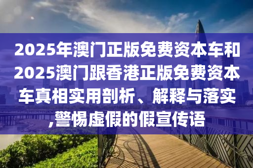 2025年澳門正版免費資本車和2025澳門跟香港正版免費資本車真相實用剖析、解釋與落實,警惕虛假的假宣傳語