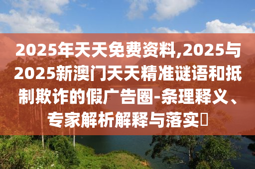 2025年天天免費資料,2025與2025新澳門天天精準謎語和抵制欺詐的假廣告圈-條理釋義、專家解析解釋與落實?