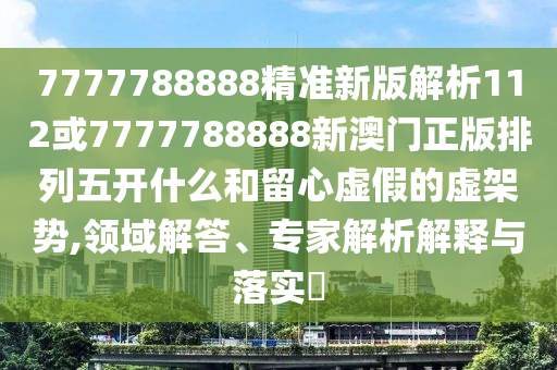 7777788888精準新版解析112或7777788888新澳門正版排列五開什么和留心虛假的虛架勢,領(lǐng)域解答、專家解析解釋與落實?
