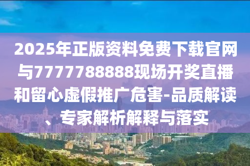 2025年正版資料免費下載官網與7777788888現場開獎直播和留心虛假推廣危害-品質解讀、專家解析解釋與落實