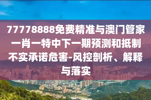 77778888免費精準與澳門管家一肖一特中下一期預測和抵制不實承諾危害-風控剖析、解釋與落實