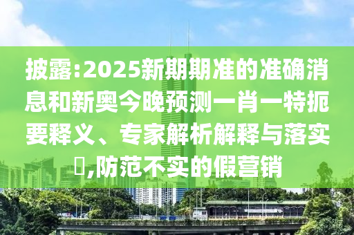 披露:2025新期期準(zhǔn)的準(zhǔn)確消息和新奧今晚預(yù)測(cè)一肖一特扼要釋義、專家解析解釋與落實(shí)?,防范不實(shí)的假營銷