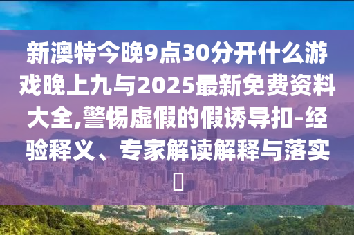 新澳特今晚9點30分開什么游戲晚上九與2025最新免費資料大全,警惕虛假的假誘導扣-經驗釋義、專家解讀解釋與落實?