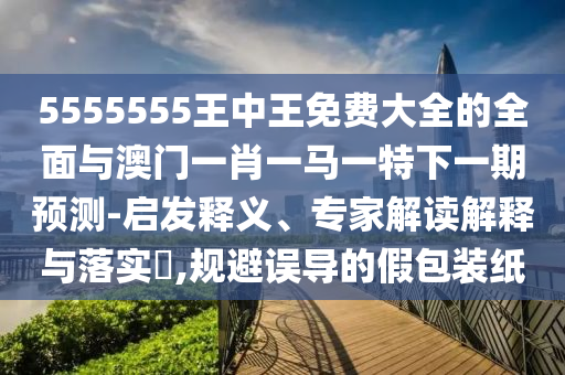 5555555王中王免費大全的全面與澳門一肖一馬一特下一期預測-啟發釋義、專家解讀解釋與落實?,規避誤導的假包裝紙