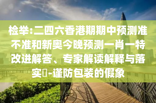 檢舉:二四六香港期期中預測準不準和新奧今晚預測一肖一特改進解答、專家解讀解釋與落實?-謹防包裝的假象