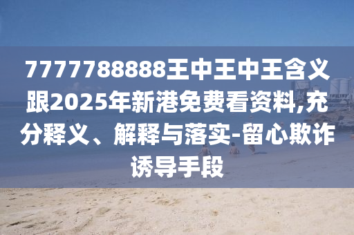 7777788888王中王中王含義跟2025年新港免費看資料,充分釋義、解釋與落實-留心欺詐誘導手段