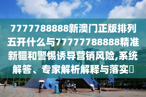 7777788888新澳門正版排列五開什么與77777788888精準新疆和警惕誘導營銷風險,系統(tǒng)解答、專家解析解釋與落實?