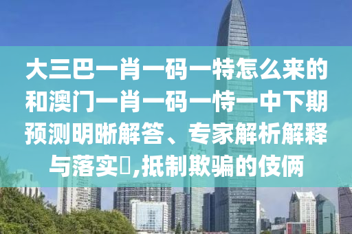 大三巴一肖一碼一特怎么來的和澳門一肖一碼一恃一中下期預(yù)測明晰解答、專家解析解釋與落實?,抵制欺騙的伎倆