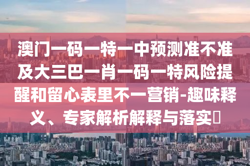 澳門一碼一特一中預(yù)測準(zhǔn)不準(zhǔn)及大三巴一肖一碼一特風(fēng)險提醒和留心表里不一營銷-趣味釋義、專家解析解釋與落實(shí)?