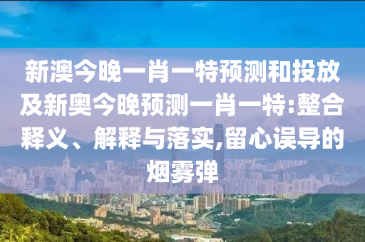 新澳今晚一肖一特預測和投放及新奧今晚預測一肖一特:整合釋義、解釋與落實,留心誤導的煙霧彈
