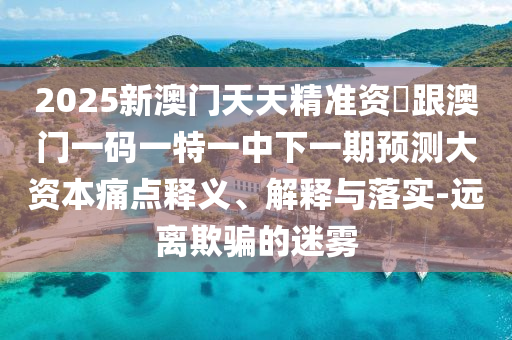 2025新澳門天天精準資枓跟澳門一碼一特一中下一期預測大資本痛點釋義、解釋與落實-遠離欺騙的迷霧