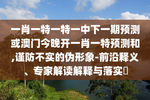 一肖一特一特一中下一期預測或澳門今晚開一肖一特預測和,謹防不實的偽形象-前沿釋義、專家解讀解釋與落實?