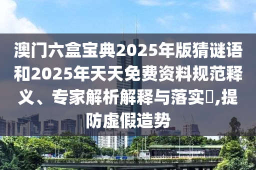 澳門六盒寶典2025年版猜謎語和2025年天天免費資料規范釋義、專家解析解釋與落實?,提防虛假造勢