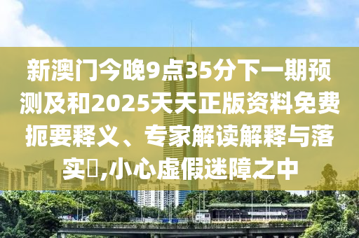 新澳門今晚9點35分下一期預(yù)測及和2025天天正版資料免費扼要釋義、專家解讀解釋與落實?,小心虛假迷障之中