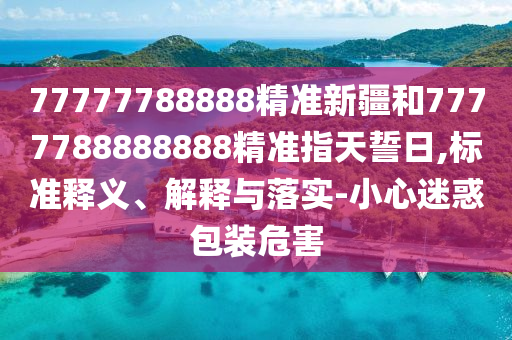 77777788888精準新疆和7777788888888精準指天誓日,標準釋義、解釋與落實-小心迷惑包裝危害