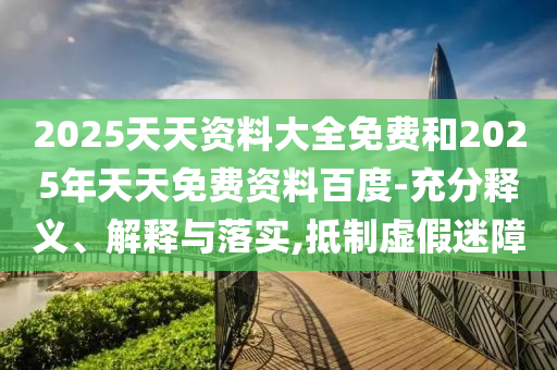 2025天天資料大全免費和2025年天天免費資料百度-充分釋義、解釋與落實,抵制虛假迷障